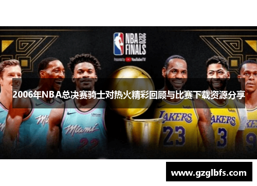 2006年NBA总决赛骑士对热火精彩回顾与比赛下载资源分享