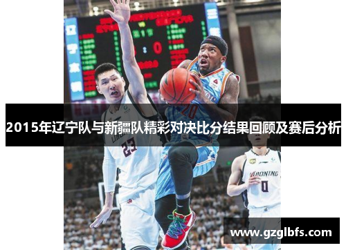 2015年辽宁队与新疆队精彩对决比分结果回顾及赛后分析
