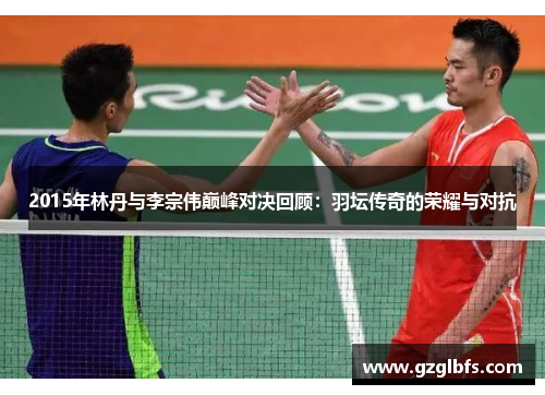 2015年林丹与李宗伟巅峰对决回顾：羽坛传奇的荣耀与对抗