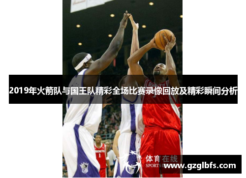 2019年火箭队与国王队精彩全场比赛录像回放及精彩瞬间分析