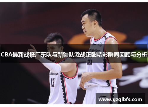 CBA最新战报广东队与新疆队激战正酣精彩瞬间回顾与分析