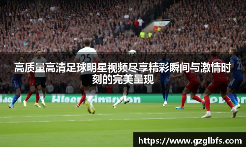 高质量高清足球明星视频尽享精彩瞬间与激情时刻的完美呈现